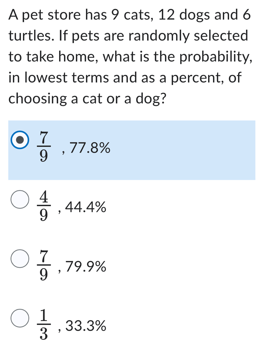 A pet store has 9 cats, 12 dogs and 6
turtles. If pets are randomly selected
to take home, what is the probability,
in lowest terms and as a percent, of
choosing a cat or a dog?
 7/9  , 77.8 %
 4/9  , 44.4%
 7/9  , 79.º
 1/3  33.3%