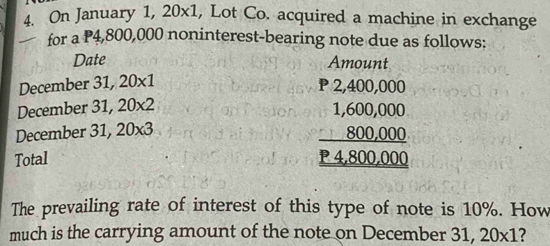 On January 1, 20* 1 , Lot Co. acquired a machine in exchange 
for a P4,800,000 noninterest-bearing note due as follows: 
Date Amount 
December 31,20* 1
P 2,400,000
December 31,20* 2
December 31, 20* 3
Total
frac beginarrayr 1,600,000 800,000endarray _ P4,800,000
The prevailing rate of interest of this type of note is 10%. How 
much is the carrying amount of the note on December 31,20* 1 ?