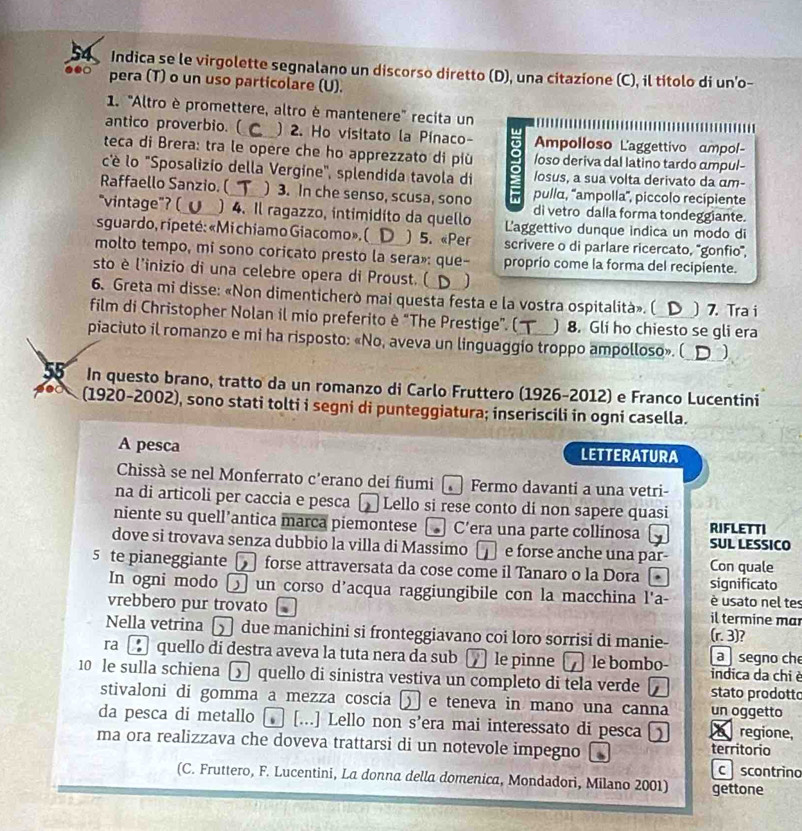 Indica se le virgolette segnalano un discorso diretto (D), una citazíone (C), il titolo di un'o-
to pera (T) o un uso particolare (U).
1. 'Altro è promettere, altro è mantenere'' recita un
antico proverbio. ( ) 2. Ho visitato la Pínaco- mpolloso Laggettivo ampol
teca di Brera: tra le opère che ho apprezzato di più a /oso deriva dal latino tardo ampul-
c'è lo 'Sposalizio della Vergine", splendida tavola di 2 losus, a sua volta derivato da αm-
Raffaello Sanzio. ( ) 3. In che senso, scusa, sono pullα, ''ampolla'', piccolo recipiente
di vetro dalla forma tondeggiante.
"vintage"? ( ) 4. Il ragazzo, intimidito da quello Laggettivo dunque indica un modo di
sguardo, ripeté: «Mi chiamo Giacomo», ( ) 5. «Per scrivere o di parlare ricercato, 'gonfio',
molto tempo, mi sono coricato presto la sera»: que- proprio come la forma del recipiente.
sto è l'inizio di una celebre opera di Proust. (
6. Greta mi disse: «Non dimenticherò mai questa festa e la vostra ospitalità». ( ) 7. Tra i
film di Christopher Nolan il mio preferito è "The Prestige”. ( ) 8. Gli ho chiesto se gli era
piaciuto il romanzo e mi ha risposto: «No, aveva un linguaggio troppo ampolloso». ( )
55 In questo brano, tratto da un romanzo di Carlo Fruttero (1926-2012) e Franco Lucentini
(1920-2002), sono stati tolti i segni di punteggiatura; inseriscili in ogni casella.
A pesca LETTERATURA
Chissà se nel Monferrato c’erano dei fiumi . Fermo davanti a una vetri-
na di articoli per caccia e pesca Lello si rese conto di non sapere quasi
niente su quell’antica marca piemontese . C’era una parte collinosa RIFLETTI
dove si trovava senza dubbio la villa di Massimo  e forse anche una par SUL LESSICO
5 te pianeggiante |    forse attraversata da cose come il Tanaro o la Dora significato Con quale
In ogni modo 〇 un corso d’acqua raggiungibile con la macchina l'a-  é usato nel tes
vrebbero pur trovato il termine mar
Nella vetrina [    due manichini si fronteggiavano coi loro sorrisi di manie- (r. 3)?
ra D quello di destra aveva la tuta nera da sub   le pinne le bombo- a  segno che
10 le sulla schiena [ quello di sinistra vestiva un completo di tela verde  indica da chi è
stato prodotto
stivaloni di gomma a mezza coscia [  e teneva in mano una canna un oggetto
da pesca di metallo [ [...] Lello non s’era mai interessato di pesca  regione,
ma ora realizzava che doveva trattarsi di un notevole impegno territorio
c  scontrino
(C. Fruttero, F. Lucentini, La donna della domenica, Mondadori, Milano 2001) gettone