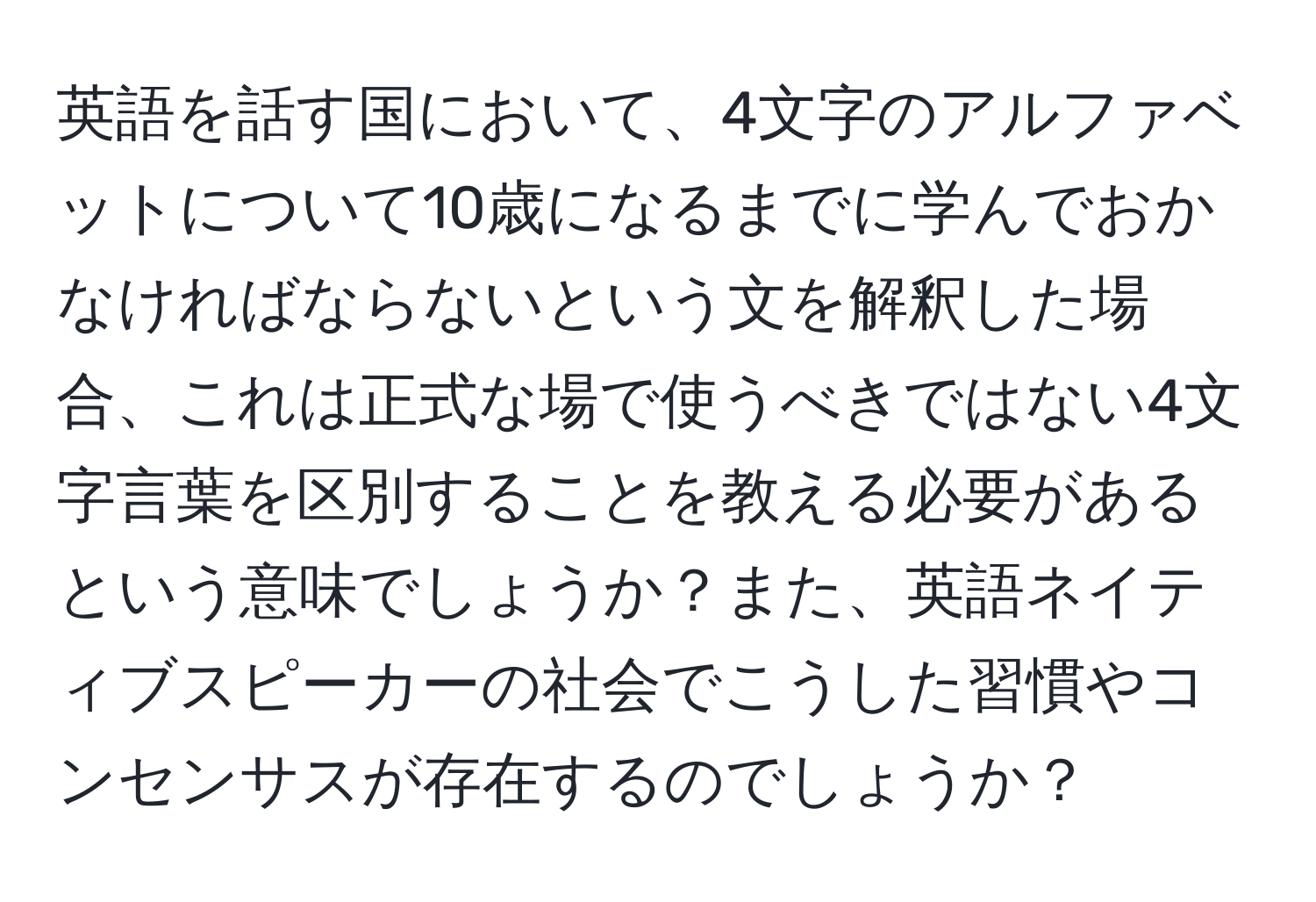 英語を話す国において、4文字のアルファベットについて10歳になるまでに学んでおかなければならないという文を解釈した場合、これは正式な場で使うべきではない4文字言葉を区別することを教える必要があるという意味でしょうか？また、英語ネイティブスピーカーの社会でこうした習慣やコンセンサスが存在するのでしょうか？