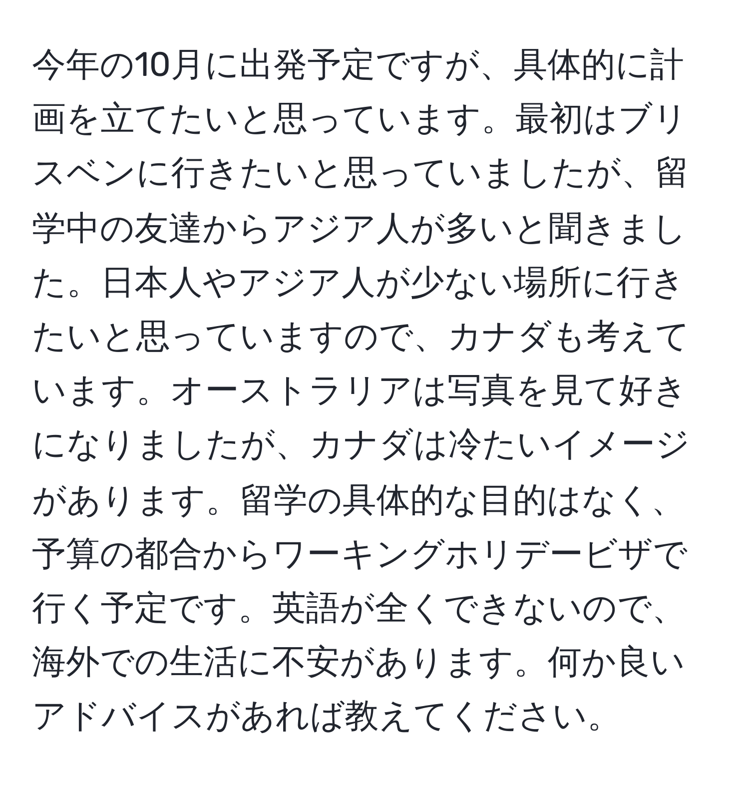 今年の10月に出発予定ですが、具体的に計画を立てたいと思っています。最初はブリスベンに行きたいと思っていましたが、留学中の友達からアジア人が多いと聞きました。日本人やアジア人が少ない場所に行きたいと思っていますので、カナダも考えています。オーストラリアは写真を見て好きになりましたが、カナダは冷たいイメージがあります。留学の具体的な目的はなく、予算の都合からワーキングホリデービザで行く予定です。英語が全くできないので、海外での生活に不安があります。何か良いアドバイスがあれば教えてください。