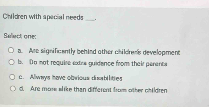 Children with special needs _.
Select one:
a. Are significantly behind other children's development
b. Do not require extra guidance from their parents
c. Always have obvious disabilities
d. Are more alike than different from other children