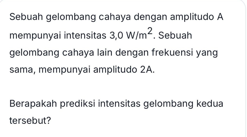 Sebuah gelombang cahaya dengan amplitudo A 
mempunyai intensitas 3, 0W/m^2. Sebuah 
gelombang cahaya lain dengan frekuensi yang 
sama, mempunyai amplitudo 2A. 
Berapakah prediksi intensitas gelombang kedua 
tersebut?