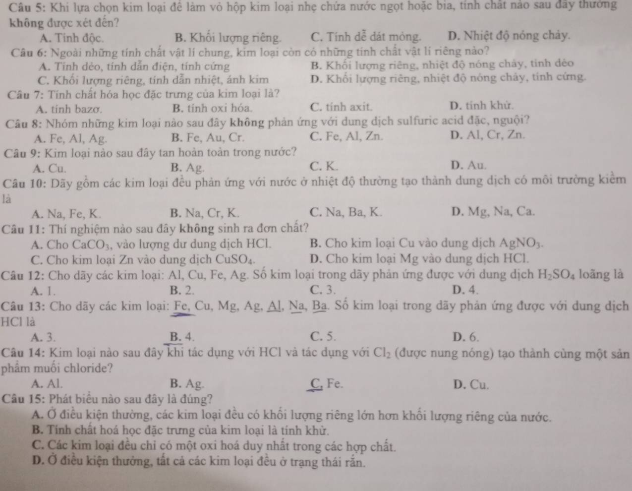 Khi lựa chọn kim loại để làm vỏ hộp kim loại nhẹ chứa nước ngọt hoặc bia, tính chất nào sau đây thưởng
không được xét đến?
A. Tinh độc. B. Khối lượng riêng. C. Tính dễ dát mỏng. D. Nhiệt độ nóng chảy.
Câu 6: Ngoài những tính chất vật lí chung, kim loại còn có những tinh chất vật lí riêng nào?
A. Tinh dẻo, tính dẫn điện, tính cứng B. Khối lượng riêng, nhiệt độ nóng chảy, tinh dẻo
C. Khổi lượng riêng, tính dẫn nhiệt, ánh kim D. Khổi lượng riêng, nhiệt độ nóng chảy, tính cứng.
Câu 7: Tính chất hóa học đặc trưng của kim loại là?
A. tinh bazσ. B. tính oxi hóa. C. tinh axit. D. tinh khử.
Câu 8: Nhóm những kim loại nào sau đây không phản ứng với dung dịch sulfuric acid đặc, nguội?
A. Fe, Al, Ag. B. Fe, Au, Cr. C. Fe, Al, Zn. D. Al, Cr, Zn.
Câu 9: Kim loại nào sau đây tan hoàn toàn trong nước?
A. Cu. B. Ag. C. K. D. Au.
Câu 10: Dãy gồm các kim loại đều phản ứng với nước ở nhiệt độ thường tạo thành dung dịch có môi trường kiểm
là
A. Na, Fe, K. B. Na, Cr, K. C. Na, Ba, K. D. Mg, Na, Ca.
Câu 11: Thí nghiệm nào sau đây không sinh ra đơn chất?
A. Cho CaCO_3 , vào lượng dư dung dịch HCl. B. Cho kim loại Cu vào dung dịch AgNO_3.
C. Cho kim loại Zn vào dung dịch CuS O_4 D. Cho kim loại Mg vào dung dịch HCl.
Câu 12: Cho dãy các kim loại: Al, Cu, Fe, Ag. Số kim loại trong dãy phản ứng được với dung dịch H_2SO_4 loãng là
A. 1. B. 2. C. 3. D. 4.
Câu 13: Cho dãy các kim loại: Fe, Cu, Mg, Ag, Al, Na, Ba. Số kim loại trong dãy phản ứng được với dung dịch
HCl là
A. 3. B. 4. C. 5. D. 6.
Câu 14: Kim loại nào sau đây khi tác dụng với HCl và tác dụng với Cl_2 (được nung nóng) tạo thành cùng một sản
phẩm muối chloride?
A. Al. B. Ag. C, Fe. D. Cu.
Câu 15: Phát biểu nào sau đây là đúng?
A. Ở điều kiện thường, các kim loại đều có khổi lượng riêng lớn hơn khổi lượng riêng của nước.
B. Tính chất hoá học đặc trưng của kim loại là tính khử.
C. Các kim loại đều chỉ có một oxi hoá duy nhất trong các hợp chất.
D. Ở điều kiện thưởng, tất cả các kim loại đều ở trạng thái rắn.