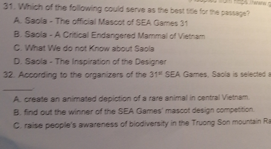 Which of the following could serve as the best title for the passage?
A. Saola - The official Mascot of SEA Games 31
B. Saola - A Critical Endangered Mammal of Vietnam
C. What We do not Know about Saola
D. Saola - The Inspiration of the Designer
32. According to the organizers of the 31^(st) SEA Games, Saola is selected a
_:
A. create an animated depiction of a rare animal in central Vietnam.
B. find out the winner of the SEA Games' mascot design competition.
C. raise people's awareness of biodiversity in the Truong Son mountain Ra