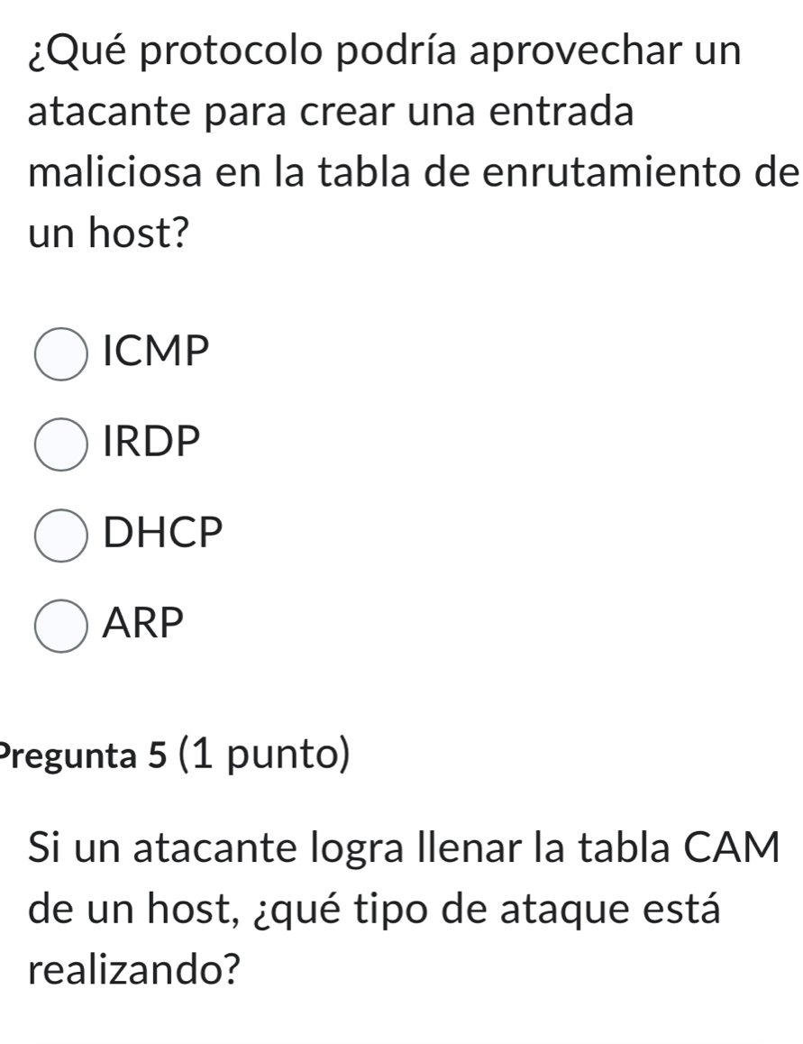 ¿Qué protocolo podría aprovechar un
atacante para crear una entrada
maliciosa en la tabla de enrutamiento de
un host?
ICMP
IRDP
DHCP
ARP
Pregunta 5 (1 punto)
Si un atacante logra llenar la tabla CAM
de un host, ¿qué tipo de ataque está
realizando?