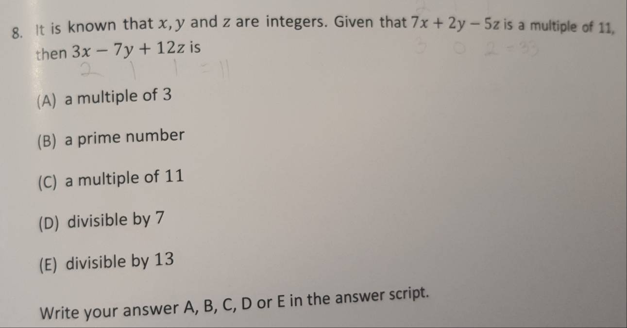 It is known that x, y and z are integers. Given that 7x+2y-5z is a multiple of 11,
then 3x-7y+12z is
(A) a multiple of 3
(B) a prime number
(C) a multiple of 11
(D) divisible by 7
(E) divisible by 13
Write your answer A, B, C, D or E in the answer script.