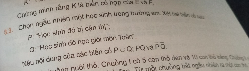 K: 
Chứng minh rằng K là biến cô hợp của E và F. 
8.3. Chọn ngẫu nhiên một học sinh trong trường em. Xét hai biển có sau 
P: “Học sinh đó bị cận thị”;
Q : “Học sinh đó học giỏi môn Toán”. 
Nêu nội dung của các biến cố P∪ Q; PQ và overline Poverline Q. 
g ô thỏ. Chuồng I có 5 con thỏ đen và 10 con thỏ trắng, Chuưồng I 
Từ mỗi chuồng bắt ngẫu nhiên ra một con thờ