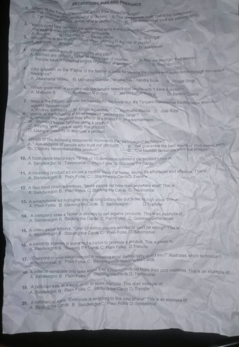 war rECOGnizing bias AND Prejudice
1.  wheh of the followuld sentences is free from blased languade?
The chairman wl nacide what to do next. B. The same nomon must charm his customers
C. The chairpom an wis decide what to do next C. The dostor must treat his patients kindly
2. Which word best replaces the underlined word to avoid Proddice?
The efderly man struggles to usd technology
A. Ancient B. Old man C. Senior citiz an D. Grandpa
3. Which term is the most inclusive when referring to a group of people?
A Manking B. Guys C Humanity D. Manpower
4. Which sentence avoids sterectypes and bas?
A. Women are naturally belter at taking care of childmn B. Men are stronger than women
C. People have different strengths regardless of gender D. Boys don't cry
5. Who is known as the "Father of the Nation" in India for leading the country to independence through non-violent
resistance?
A. Jawaharial Nehru B. Mahatma Gandhi C sunhas Chandra Bose D. Bhagat Singh
6. Which great man is credited with the famous speech that begins with "I have a dream"?
A Malcolm X B  Neison Mandela C. Martin Luther King Jr D. Barack Obama
7. Who is the Filipino national hero known for his novel Noli Me Tangere that spired the Phtippine revolution
against Spanish rule?
A Andres Bonifacio B. Emilio Aguinaldo C. Apolinario Mabini D. José Rizal
€ Which of the following is an example of "stacking the cards"?
A gnoring the negative side effects of a product in an advertisement.
B. Showing happy families using a product
C. Saying "everyone is using this product."
O. Using a celobrity to promote a product.
9. Which of the following statements represents the ''bandwagon'' technique?
A. "Join millions of people who trust our product!" B. “We guarantee the best results or your money back.”
C. "Doctors recommend this product.’ D. "Our founder personally uses this product"
10. A toothpaste brand says, "9 out of 10 dentists recommend our product." This is
A. Bandwagon B. Testimonial C. Plain Folks D. Stacking the Cards
11. A cleaning product ad shows a mother using it at home, saying it's affordable and effective. This is
A. Bandwagon B. Plain Folks C. . Stacking the CardsD. Transh
12. A fast-food chain advertises, "More people eat here than anywhere else!" This is
A. Bandwagon B. Plain Folks C. Stacking the Cards D. Testimonial
13. A smartphone ad highlights only its long battery life but hides its high price. This is
A. Plain Folks B. Stacking the Cards C. Bandwagon D. Transfer
14. A company uses a farmer in overalls to sell organic products. This is an example of
A. Bandwagon B. Stacking the Cards C. Plain Folks D. Glittering Generalities
15. A video game ad says, "Over 10 million players worldwide can't be wrong!" This is
A. Bandwagon B. Stacking the Cards C. Plain Folks D. Testimonial
16. A celebrity appears in jeans and a t-shirt to promote a product. This appeals to:
A. Bandwagon B. Stacking the Cards C. Plain Folks D.Transfer
17. "Everyone in your neighbomood is instailing solar parels. Why aren't you?" illustrates which technique?
A. Testimonial B. Plain Folks C. BandwagonD. Stacking the Cards
18. A political candidate only talks about their achievements but hides their past mistakes. This is an example of
A. Bandwagon B. Plain Folks C. Stacking the Cards D. Testimonial
19. A politician eats at a local diner to seem relatable. This is an example of:
A. Bandwagon B. Plain Folks C. Stacking the Cards D. Transfer
20. A commercial says, "Everyone is switching to this new phonel" This is an example of
A. Stacking the Cards B. Bandwagon C. Plain Folks D. Testimonial