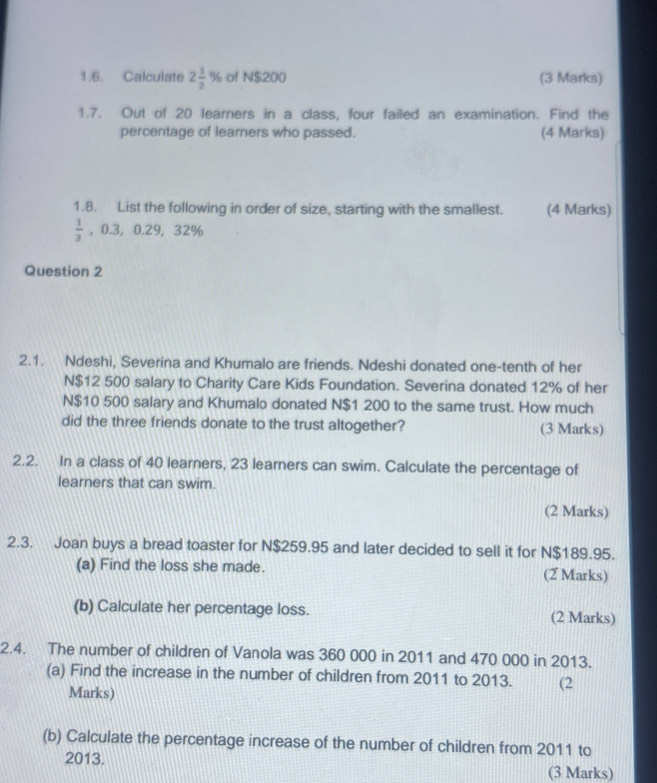 Calculate 2 1/2 % of N $200 (3 Marks) 
1.7. Out of 20 learners in a class, four failed an examination. Find the 
percentage of learners who passed. (4 Marks) 
1.8. List the following in order of size, starting with the smallest. (4 Marks)
 1/3  0.3, 0.29, 32%
Question 2 
2.1. Ndeshi, Severina and Khumalo are friends. Ndeshi donated one-tenth of her 
N $12 500 salary to Charity Care Kids Foundation. Severina donated 12% of her
N$10 500 salary and Khumalo donated N$1 200 to the same trust. How much 
did the three friends donate to the trust altogether? (3 Marks) 
2.2. In a class of 40 learners, 23 learners can swim. Calculate the percentage of 
learners that can swim. 
(2 Marks) 
2.3. Joan buys a bread toaster for N$259.95 and later decided to sell it for N$189.95. 
(a) Find the loss she made. (2 Marks) 
(b) Calculate her percentage loss. (2 Marks) 
2.4. The number of children of Vanola was 360 000 in 2011 and 470 000 in 2013. 
(a) Find the increase in the number of children from 2011 to 2013. (2 
Marks) 
(b) Calculate the percentage increase of the number of children from 2011 to
2013. (3 Marks)