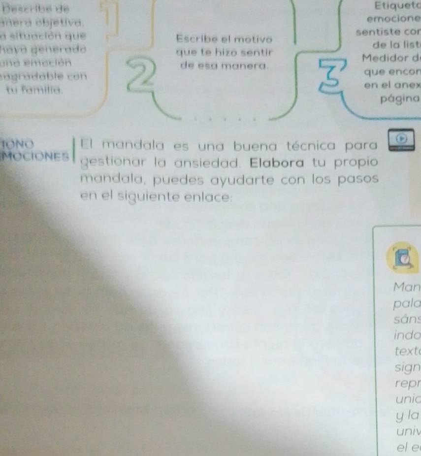 Describé de Etiqueto 
añera objetiva. 1 emocione 
a situación que Escribe el motivo sentiste cor 
hayá generado 
de la list 
una emación de esa manera. Medidor d 
sagradable con 2 que te hizo sentir 
que ençor 
tu familia. 
en el anex 
página 
JONO El mandala es una buena técnica para 
MOCIONES gestionar la ansiedad. Elabora tu propio 
mandala, puedes ayudarte con los pasos 
en el siguiente enlace: 
Man 
pala 
sảns 
indo 
text 
sign 
repr 
unic 
y la 
univ 
el e