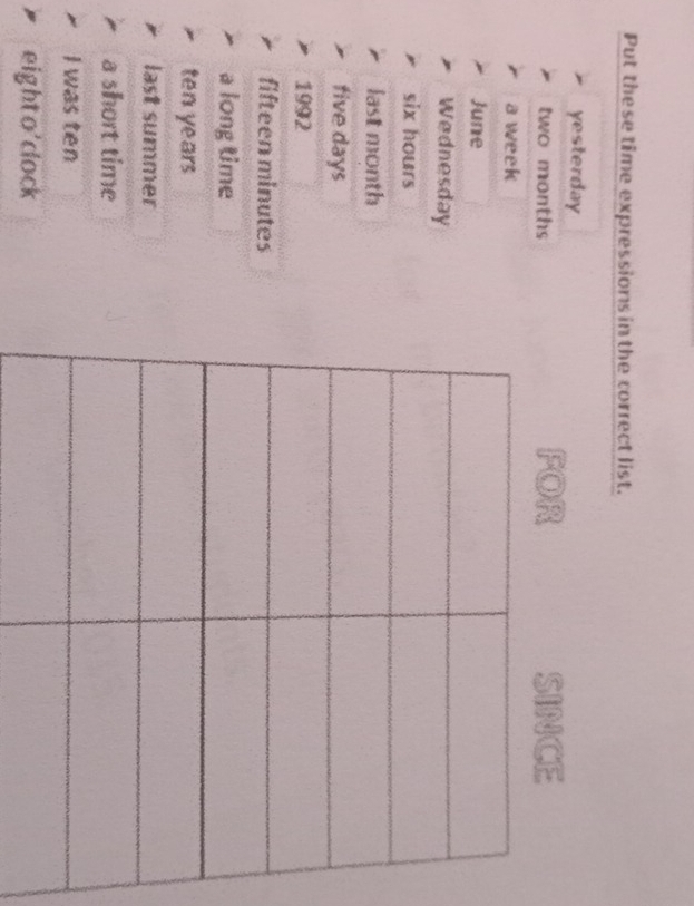 Put the se time expressions in the correct list. 
yesterday
two months FOR SINCE 
a week
June 
Wednesday
six hours
last month
tive days
1992
fifteen minutes
a long time
ten years
last summer 
a short time 
I was ten 
eighto'clock