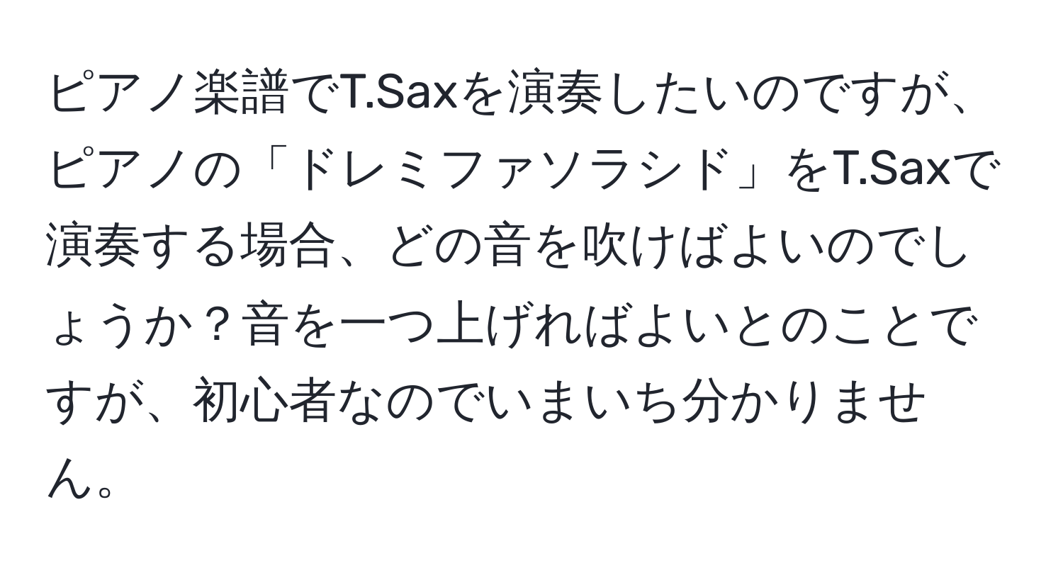 ピアノ楽譜でT.Saxを演奏したいのですが、ピアノの「ドレミファソラシド」をT.Saxで演奏する場合、どの音を吹けばよいのでしょうか？音を一つ上げればよいとのことですが、初心者なのでいまいち分かりません。