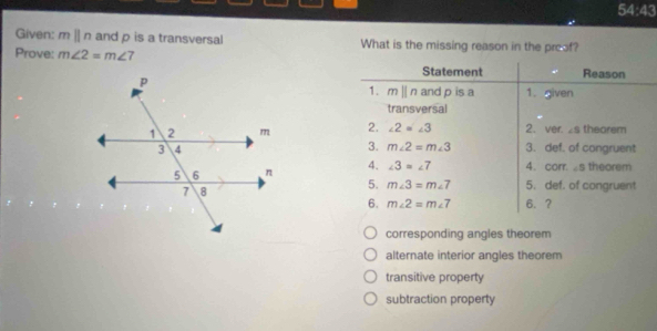 54:43 
Given: mparallel n and p is a transversal What is the missing reason in the proof?
Prove: m∠ 2=m∠ 7
Statement Reason
1. mparallel n and p is a 1. given
transversal
2. ∠ 2=∠ 3 2. ver. ∠ S theorem
3. m∠ 2=m∠ 3
3. def. of congruent
4. ∠ 3=∠ 7 4. corr. ∠ 5 theorem
5. m∠ 3=m∠ 7 5. def. of congruent
6. m∠ 2=m∠ 7 6. ?
corresponding angles theorem
alternate interior angles theorem
transitive property
subtraction property