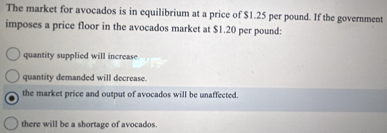 The market for avocados is in equilibrium at a price of $1.25 per pound. If the government
imposes a price floor in the avocados market at $1.20 per pound :
quantity supplied will increase.
quantity demanded will decrease.
the market price and output of avocados will be unaffected.
there will be a shortage of avocados.