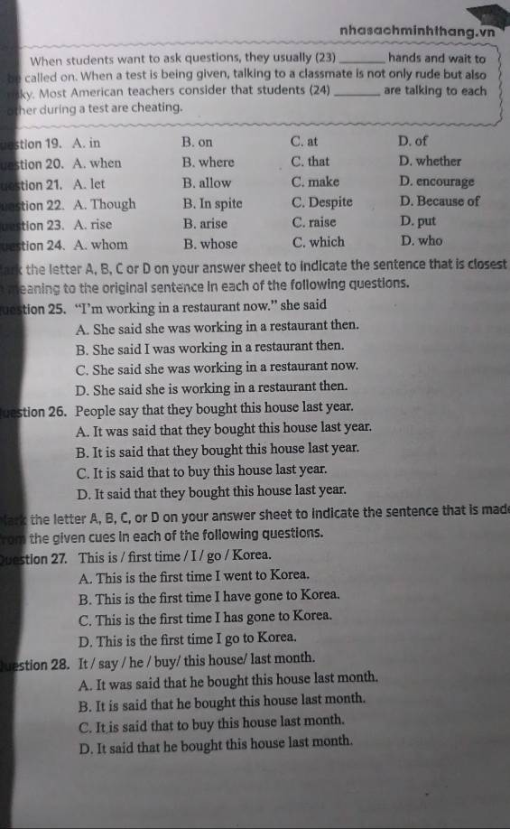 nhasachminhthang. vn
When students want to ask questions, they usually (23)_ hands and wait to
be called on. When a test is being given, talking to a classmate is not only rude but also
ky. Most American teachers consider that students (24) _are talking to each
other during a test are cheating.
uestion 19. A. in B. on C. at D. of
uestion 20. A. when B. where C. that D. whether
uestion 21. A. let B. allow C. make D. encourage
uastion 22. A. Though B. In spite C. Despite D. Because of
uustion 23. A. rise B. arise C. raise D. put
uestion 24. A. whom B. whose C. which D. who
ark the letter A, B, C or D on your answer sheet to indicate the sentence that is closest
m eaning to the original sentence in each of the following questions.
estion 25. “I’m working in a restaurant now.” she said
A. She said she was working in a restaurant then.
B. She said I was working in a restaurant then.
C. She said she was working in a restaurant now.
D. She said she is working in a restaurant then.
cestion 26. People say that they bought this house last year.
A. It was said that they bought this house last year.
B. It is said that they bought this house last year.
C. It is said that to buy this house last year.
D. It said that they bought this house last year.
lar k the letter A, B, C, or D on your answer sheet to indicate the sentence that is made
rom the given cues in each of the following questions.
Question 27. This is / first time / I / go / Korea.
A. This is the first time I went to Korea.
B. This is the first time I have gone to Korea.
C. This is the first time I has gone to Korea.
D. This is the first time I go to Korea.
Juestion 28. It / say / he / buy/ this house/ last month.
A. It was said that he bought this house last month.
B. It is said that he bought this house last month.
C. It is said that to buy this house last month.
D. It said that he bought this house last month.