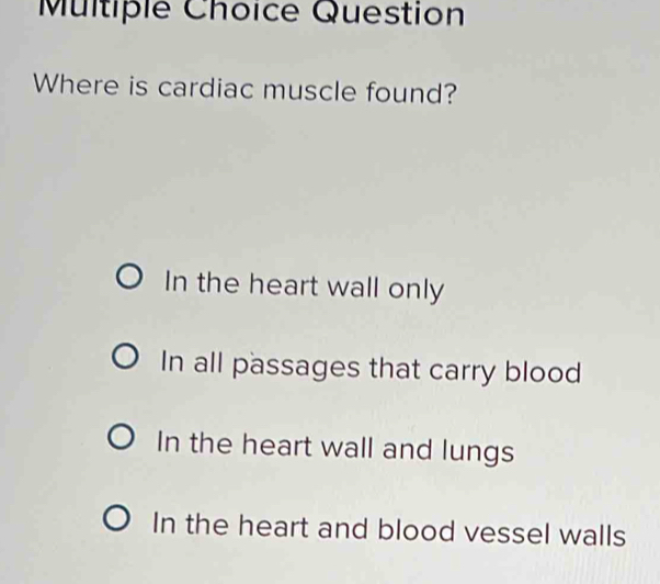 Question
Where is cardiac muscle found?
In the heart wall only
In all passages that carry blood
In the heart wall and lungs
In the heart and blood vessel walls