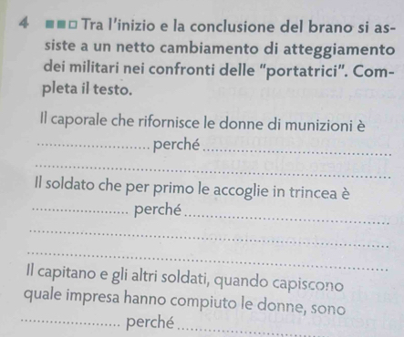 4 ■ ■* Tra l'inizio e la conclusione del brano si as- 
siste a un netto cambiamento di atteggiamento 
dei militari nei confronti delle “portatrici”. Com- 
pleta il testo. 
Il caporale che rifornisce le donne di munizioni è 
_perché_ 
_ 
Il soldato che per primo le accoglie in trincea è 
_perché_ 
_ 
_ 
Il capitano e gli altri soldati, quando capiscono 
quale impresa hanno compiuto le donne, sono 
_perché_