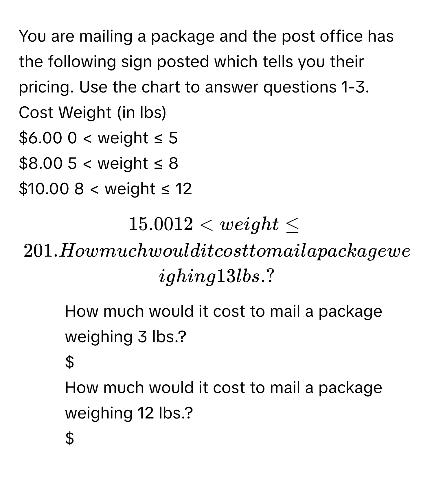 You are mailing a package and the post office has the following sign posted which tells you their pricing. Use the chart to answer questions 1-3. 
Cost  Weight (in lbs)
$6.00  0 < weight ≤ 5
$8.00  5 < weight ≤ 8
$10.00  8 < weight ≤ 12
$15.00  12 < weight ≤ 20
1. How much would it cost to mail a package weighing 13 lbs.? 
$
2. How much would it cost to mail a package weighing 3 lbs.? 
$
3. How much would it cost to mail a package weighing 12 lbs.? 
$