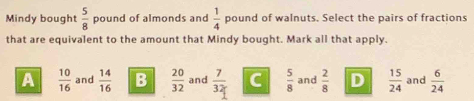 Mindy bought  5/8  pound of almonds and  1/4  pound of walnuts. Select the pairs of fractions
that are equivalent to the amount that Mindy bought. Mark all that apply.
A  10/16  and  14/16  B  20/32  and  7/32  C  5/8  and  2/8  D  15/24  and  6/24 