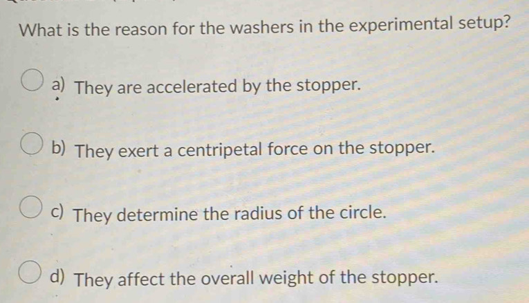 What is the reason for the washers in the experimental setup?
a) They are accelerated by the stopper.
b) They exert a centripetal force on the stopper.
c) They determine the radius of the circle.
d) They affect the overall weight of the stopper.