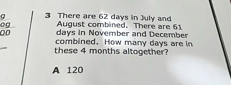 There are 62 days in July and
og August combined. There are 61
00 days in November and December
combined. How many days are in
these 4 months altogether?
A 120