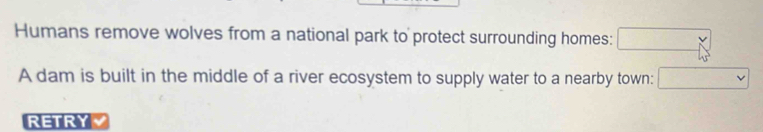 Humans remove wolves from a national park to protect surrounding homes: □ 
A dam is built in the middle of a river ecosystem to supply water to a nearby town: □ 
RETRY