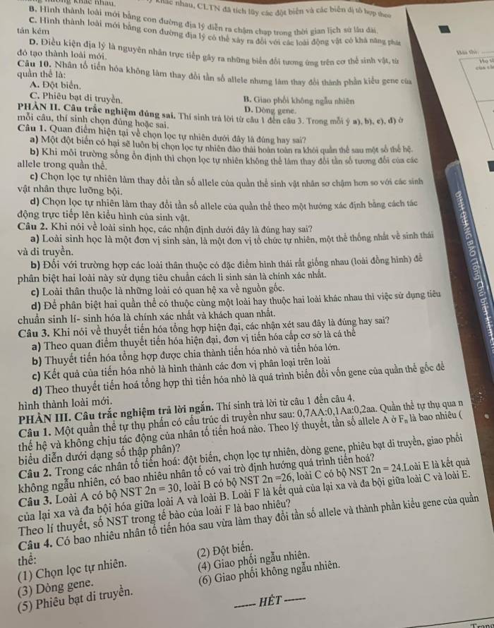 Kông khác Khă khắc nhau, CLTN đã tích lây các đột biển và các biến đị tổ hợp theo
B. Hình thành loài mới bằng con đường địa lý diễn ra chậm chạp trong thời gian lịch sử lâu dài
tán kém
C. Hình thành loài mới bằng con đường địa lý có thể xây ra đổi với các loài động vật có khả năng phân
D. Điều kiện địa lý là nguyên nhân trực tiếp gây ra những biển đổi tương ứng trên cơ thể sinh vật, từ
đỏ tạo thành loài mới.
Bàa thì_
cùn ch Ho s
Câu 10. Nhân tổ tiến hóa không lâm thay đổi tần số allele nhưng làm thay đổi thành phần kiểu gene của
quần thể là:
A. Đột biển,
C. Phiêu bạt di truyền. B. Giao phối không ngẫu nhiên
D. Dòng gene.
PHÀN II. Câu trắc nghiệm đúng sai. Thí sinh trả lời từ câu 1 đến câu 3. Trong mỗi ý a), b), c), đ) ở
mỗi câu, thí sinh chọn đủng hoặc sai.
Câu 1. Quan điểm hiện tại về chọn lọc tự nhiên dưới đây là đúng hay sai?
a) Một đột biến có hại sẽ luôn bị chọn lọc tự nhiên đào thái hoàn toàn ra khôi quân thể sau một số thể hệ.
b) Khi môi trường sống ổn định thì chọn lọc tự nhiên không thể lâm thay đổi tần số tương đổi của các
allele trong quần thể.
c) Chọn lọc tự nhiên làm thay đổi tần số allele của quần thể sinh vật nhân sơ chậm hơn so với các sinh
vật nhân thực lưỡng bội.
d) Chọn lọc tự nhiên làm thay đổi tần số allele của quần thể theo một hướng xác định bằng cách tác
động trực tiếp lên kiểu hình của sinh vật.
Câu 2. Khi nói về loài sinh học, các nhận định dưới đây là đúng hay sai?
a) Loài sinh học là một đơn vị sinh sản, là một đơn vị tô chức tự nhiên, một thể thống nhất về sinh thái
và di truyền.
b) Đối với trường hợp các loài thân thuộc có đặc điểm hình thái rất giống nhau (loài đồng hình) để
phân biệt hai loài này sử dụng tiêu chuẩn cách li sinh sản là chính xác nhất.
c) Loài thân thuộc là những loài có quan hệ xa về nguồn gốc.
d) Để phân biệt hai quần thể có thuộc cùng một loài hay thuộc hai loài khác nhau thi việc sử dụng tiêu
chuẩn sinh lí- sinh hóa là chính xác nhất và khách quan nhất.
Câu 3. Khi nói về thuyết tiến hóa tổng hợp hiện đại, các nhận xét sau đây là đúng hay sai?
a) Theo quan điểm thuyết tiến hóa hiện đại, đơn vị tiến hóa cấp cơ sở là cá thể
b) Thuyết tiến hóa tổng hợp được chia thành tiến hóa nhỏ và tiến hóa lớn.
c) Kết quả của tiến hóa nhỏ là hình thành các đơn vị phân loại trên loài
d) Theo thuyết tiến hoá tổng hợp thì tiến hóa nhỏ là quá trình biến đổi vốn gene của quần thế gốc đề
hình thành loài mới.
PHÀN III. Câu trắc nghiệm trả lời ngắn. Thí sinh trả lời từ câu 1 đến câu 4.
Câu 1. Một quần thể tự thụ phần có cấu trúc di truyền như sau: 0,7AA:0,1Aa:0,2aa. Quần thể tự thụ qua n
thế hệ và không chịu tác động của nhân tố tiến hoá nào. Theo lý thuyết, tần số allele A ở F_n là bao nhiêu (
biểu diễn dưới dạng số thập phân)?
Câu 2. Trong các nhân tố tiến hoá: đột biển, chọn lọc tự nhiên, dòng gene, phiêu bạt di truyền, giao phối
không ngẫu nhiên, có bao nhiêu nhân tố có vai trò định hướng quá trình tiến hoá?
Câu 3. Loài A có bộ NST 2n=30 , loài B có bộ NST 2n=26 , loài C có bộ NST 2n=24.L loài E là kết quả
của lại xa và đa bội hóa giữa loài A và loài B. Loài F là kết quả của lại xa và đa bội giữa loài C và loài E.
Theo lí thuyết, số NST trong tế bào của loài F là bao nhiêu?
Câu 4. Có bao nhiêu nhân tổ tiến hóa sau vừa làm thay đổi tần số allele và thành phần kiểu gene của quần
thể:
(1) Chọn lọc tự nhiên. (2) Đột biển.
(3) Dòng gene. (4) Giao phối ngẫu nhiên.
(5) Phiêu bạt di truyền. (6) Giao phối không ngẫu nhiên.
Hết