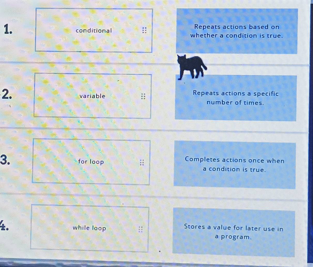 conditional
Repeats actions based on
whether a condition is true.
2.
variable
Repeats actions a specific
number of times.
3. for loop
Completes actions once when
a condition is true.
±. while loop
Stores a value for later use in
a program.