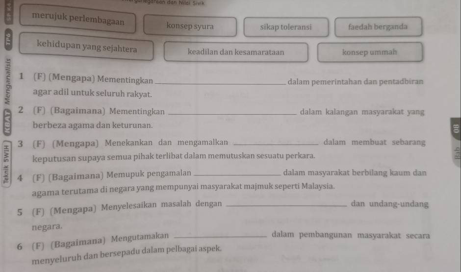 unegaraan dan Nilai Sivik
merujuk perlembagaan konsep syura sikap toleransi faedah berganda
kehidupan yang sejahtera keadilan dan kesamarataan
konsep ummah
τ 1 (F) (Mengapa) Mementingkan _dalam pemerintahan dan pentadbiran
agar adil untuk seluruh rakyat.
2 (F) (Bagaimana) Mementingkan _dalam kalangan masyarakat yang
berbeza agama dan keturunan.
3 (F) (Mengapa) Menekankan dan mengamalkan _dalam membuat sebarang
keputusan supaya semua pihak terlibat dalam memutuskan sesuatu perkara.
4 (F) (Bagaimana) Memupuk pengamalan _dalam masyarakat berbilang kaum dan
agama terutama di negara yang mempunyai masyarakat majmuk seperti Malaysia.
5 (F) (Mengapa) Menyelesaikan masalah dengan_
dan undang-undang
negara.
6 (F) (Bagaimana) Mengutamakan_
dalam pembangunan masyarakat secara
menyeluruh dan bersepadu dalam pelbagai aspek.