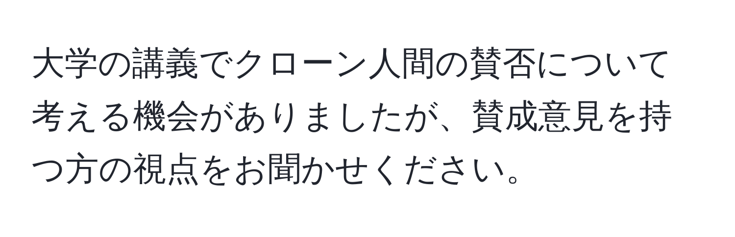 大学の講義でクローン人間の賛否について考える機会がありましたが、賛成意見を持つ方の視点をお聞かせください。