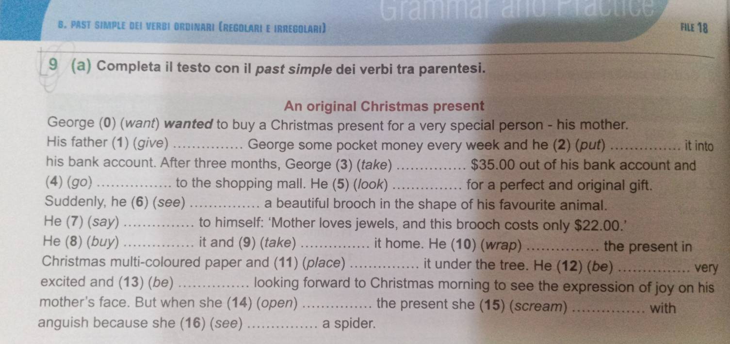 Grammar and Fractice 
B. PAST SIMPLE DEI VERBI ORDInAri (ReGOlAri E IRReGOlari) File 18 
9 (a) Completa il testo con il past simple dei verbi tra parentesi. 
An original Christmas present 
George (0) (want) wanted to buy a Christmas present for a very special person - his mother. 
His father (1) (give) _George some pocket money every week and he (2) (put) _it into 
his bank account. After three months, George (3) (take) _ $35.00 out of his bank account and 
(4) (go) _to the shopping mall. He (5) (/ook) _for a perfect and original gift. 
Suddenly, he (6) (see) _a beautiful brooch in the shape of his favourite animal. 
He (7) (say) _to himself: ‘Mother loves jewels, and this brooch costs only $22.00.’ 
He (8) (buy) _it and (9) (take) _it home. He (10) (wrap) _the present in 
Christmas multi-coloured paper and (11) (place) _it under the tree. He (12) (be) _very 
excited and (13) (be) _looking forward to Christmas morning to see the expression of joy on his 
mother's face. But when she (14) (open) _the present she (15) (scream) _with 
anguish because she (16) (see) _a spider.