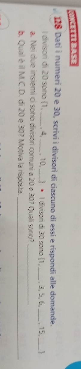 NCETIIBASE 
178 Dati i numeri 20 e 30, scrivi i divisori di ciascuno di essi e rispondi alle domande. 
I divisori di 20 sono 1,_  . 4, _ , 10,_   • I divisori di 30 sono 1, _ , 3, 5, 6, _ , 15, _ 
a. Nei due insiemi ci sono divisori comuni a 20 e 30? Quali sono?_ 
b. Qual è il M.C.D. di 20 e 30? Motiva la risposta._