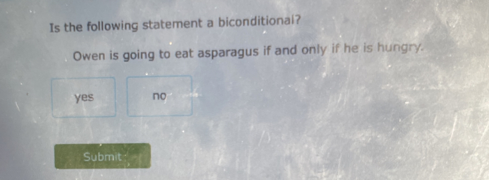 Is the following statement a biconditional?
Owen is going to eat asparagus if and only if he is hungry.
yes no
Submit