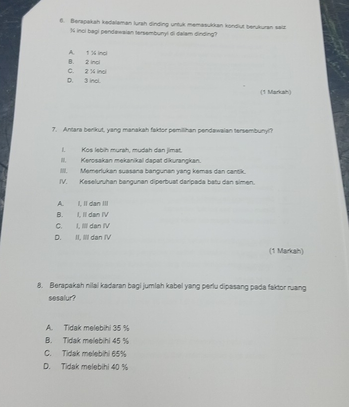 Berapakah kedalaman lurah dinding untuk memasukkan kondiut berukuran saiz
¾ inci bagi pendawaian tersembunyi di dalam dinding?
A. 1 ¼ inci
B. 2 inci
C. 2 ¼ inci
D. 3 inci.
(1 Markah)
7. Antara berikut, yang manakah faktor pemilihan pendawaian tersembunyl?
I. Kos lebih murah, mudah dan jimat.
II. Kerosakan mekanikal dapat dikurangkan.
III. Memerlukan suasana bangunan yang kemas dan cantik.
IV. Keseluruhan bangunan diperbuat daripada batu dan simen.
A. I, II dan III
B. I, II dan IV
C. I, III dan IV
D. II, III dan IV
(1 Markah)
8. Berapakah nilai kadaran bagi jumlah kabel yang perlu dipasang pada faktor ruang
sesalur?
A. Tidak melebihi 35 %
B. Tidak melebihi 45 %
C. Tidak melebihi 65%
D. Tidak melebihi 40 %