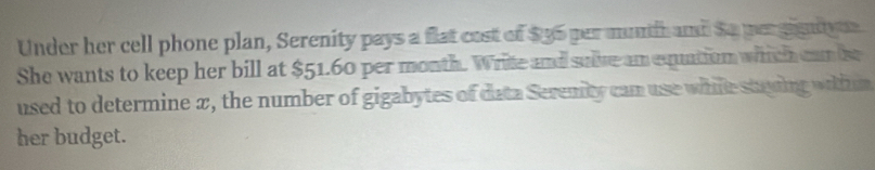 Under her cell phone plan, Serenity pays a flat cost of $95 per munth and So per gigntyue 
She wants to keep her bill at $51.60 per month. Write and suive am equation which can be 
used to determine π, the number of gigabytes of data Seremity can use while stuing whim 
her budget.