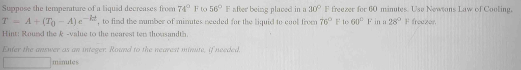 Suppose the temperature of a liquid decreases from 74°F to 56°F after being placed in a 30°F freezer for 60 minutes. Use Newtons Law of Cooling,
T=A+(T_0-A)e^(-kt) , to find the number of minutes needed for the liquid to cool from 76°F to 60°F in a 28° F freezer. 
Hint: Round the k -value to the nearest ten thousandth. 
Enfer the answer as an integer. Round to the nearest minute, if needed.
minutes