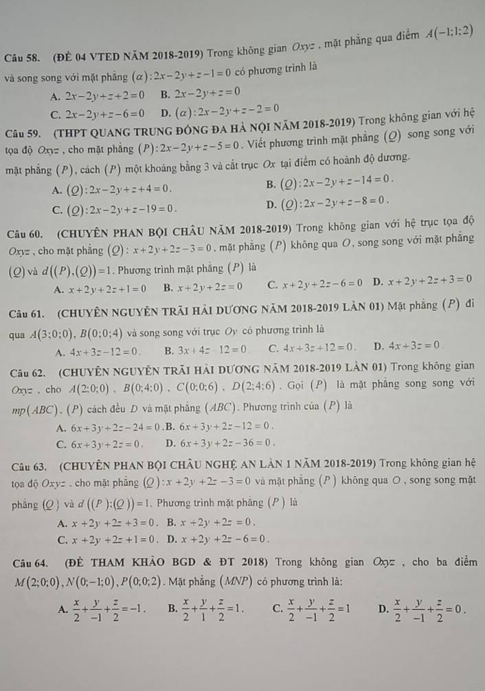 (ĐÉ 04 VTED NăM 2018-2019) Trong không gian Oxyz , mặt phẳng qua điểm A(-1;1;2)
và song song với mặt phẳng (alpha ):2x-2y+z-1=0 có phương trình là
A. 2x-2y+z+2=0 B. 2x-2y+z=0
C. 2x-2y+z-6=0 D. (alpha ):2x-2y+z-2=0
Câu 59. (THPT QUANG TRUNG ĐÔNG ĐA HẢ NQI NăM 2018-2019) Trong không gian với hệ
tọa độ Oxyz , cho mặt phẳng (P) :2x-2y+z-5=0 Viết phương trình mặt phẳng (Q) song song với
mặt phẳng (P), cách (P) một khoảng bằng 3 và cắt trục Ox tại điểm có hoành độ dương.
A. (Q):2x-2y+z+4=0.
B. (_ O):2x-2y+z-14=0.
C. (Q):2x-2y+z-19=0.
D. (Q):2x-2y+z-8=0.
Câu 60. (CHUYÊN PHAN BộI CHÂU NÃM 2018-2019) Trong không gian với hệ trục tọa độ
Oxyz  , cho mặt phẳng (Q) : x+2y+2z-3=0 , mặt phẳng (P) không qua O, song song với mặt phẳng
(Q) và d((P),(Q))=1. Phương trình mặt phẳng (P) là
A. x+2y+2z+1=0 B. x+2y+2z=0 C. x+2y+2z-6=0 D. x+2y+2z+3=0
Câu 61. (CHUYÊN NGUYÊN TRÃI HẢI DƯƠNG NăM 2018-2019 LÀN 01) Mặt phẳng (P) đi
qua A(3;0;0),B(0;0;4) và song song với trục Oy có phương trình là
A. 4x+3z-12=0. B. 3x+4z-12=0 C. 4x+3z+12=0. D. 4x+3z=0
Câu 62. (CHUYÊN NGUYÊN TRÃI HẢI DƯƠNG NÃM 2018-2019 LẢN 01) Trong không gian
Oxyz 、cho A(2:0:0),B(0:4:0),C(0:0:6),D(2;4:6). Gọi (P) là mặt phẳng song song với
mp(ABC) ). (P) cách đều D và mặt phẳng (ABC). Phương trình của (P) là
A. 6x+3y+2z-24=0 . B. 6x+3y+2z-12=0.
C. 6x+3y+2z=0. D. 6x+3y+2z-36=0.
Câu 63. (CHUYÊN PHAN BQI CHÂU NGHỆ AN LẢN 1 NăM 2018-2019) Trong không gian hệ
tọa dộ Oxy=. cho mặt phẳng (Q ) :x+2y+2z-3=0 và mặt phẳng (P ) không qua O , song song mặt
phẳng (Q ) và d((P):(Q))=1 Phương trình mặt phẳng (P ) là
A. x+2y+2z+3=0 B. x+2y+2z=0.
C. x+2y+2z+1=0. D. x+2y+2z-6=0.
Câu 64. (ĐÈ THAM KHẢO BGD & ĐT 2018) Trong không gian Οх , cho ba điểm
M(2;0;0),N(0;-1;0),P(0;0;2). Mặt phẳng (MNP) có phương trình là:
A.  x/2 + y/-1 + z/2 =-1. B.  x/2 + y/1 + z/2 =1. C.  x/2 + y/-1 + z/2 =1 D.  x/2 + y/-1 + z/2 =0.