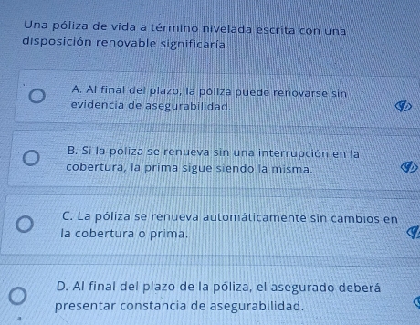 Una póliza de vida a término nivelada escrita con una
disposición renovable significaría
A. Al final del plazo, la póliza puede renovarse sin
evidencia de asegurabilidad.
B. Si la póliza se renueva sin una interrupción en la
cobertura, la prima sigue siendo la misma.
C. La póliza se renueva automáticamente sin cambios en
la cobertura o prima.
D. Al final del plazo de la póliza, el asegurado deberá
presentar constancia de asegurabilidad.