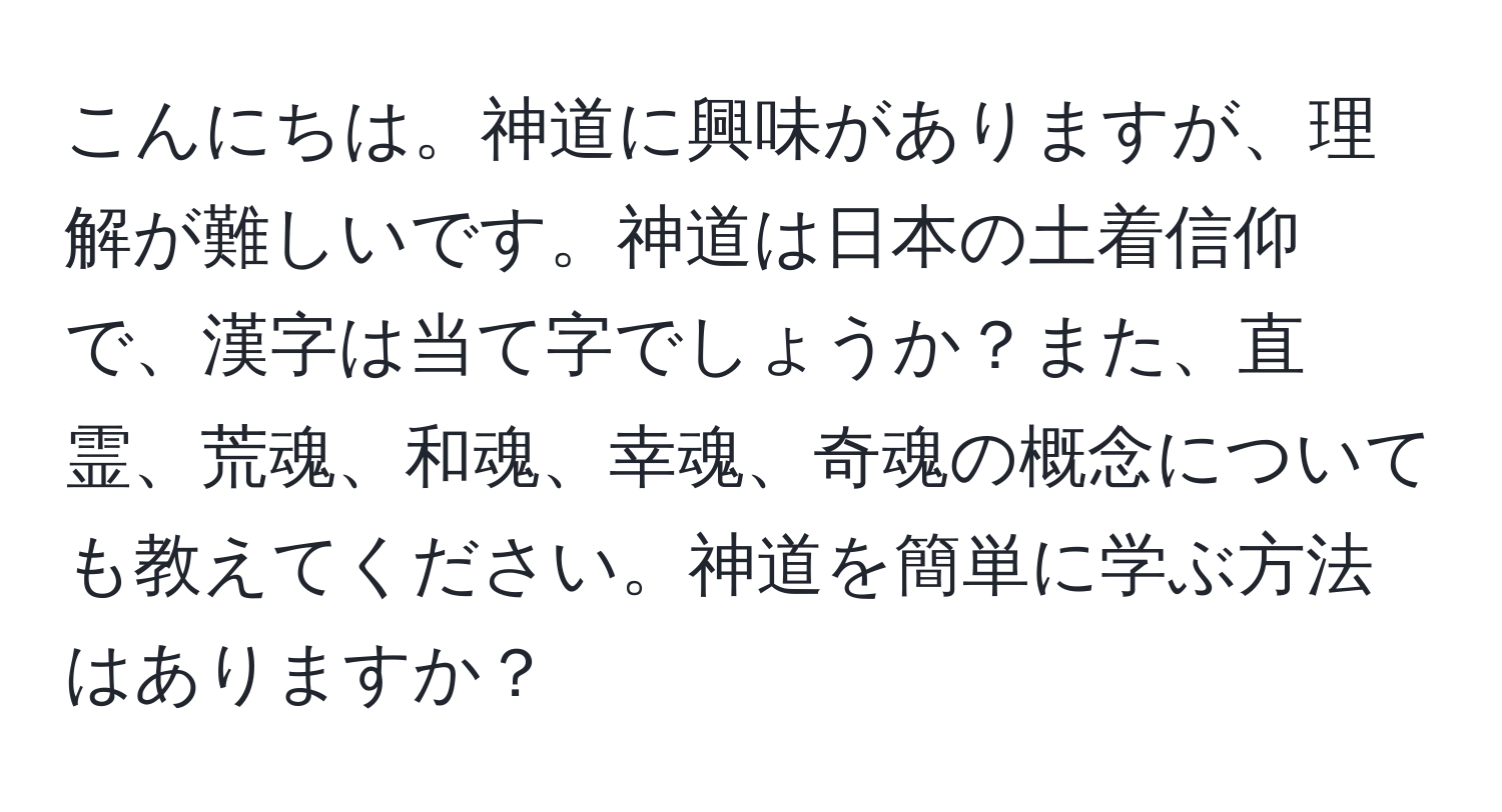 こんにちは。神道に興味がありますが、理解が難しいです。神道は日本の土着信仰で、漢字は当て字でしょうか？また、直霊、荒魂、和魂、幸魂、奇魂の概念についても教えてください。神道を簡単に学ぶ方法はありますか？