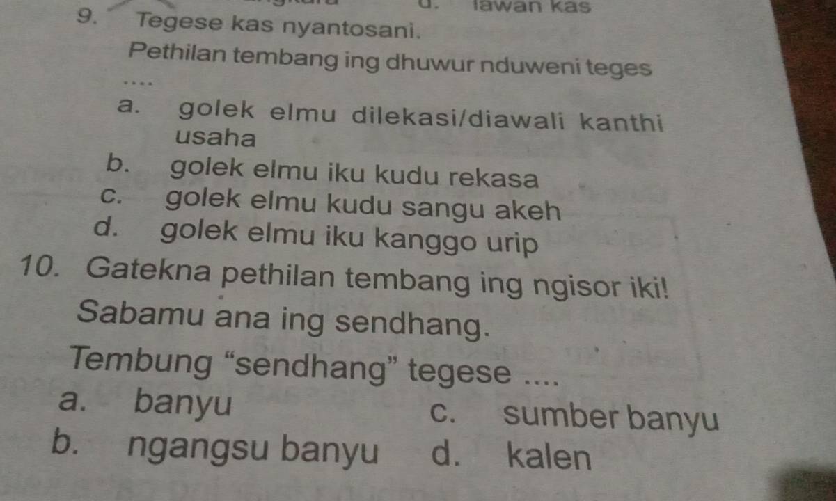 Iawan kas
9. Tegese kas nyantosani.
Pethilan tembang ing dhuwur nduweni teges
. 
a. golek elmu dilekasi/diawali kanthi
usaha
b. golek elmu iku kudu rekasa
c. golek elmu kudu sangu akeh
d. golek elmu iku kanggo urip
10. Gatekna pethilan tembang ing ngisor iki!
Sabamu ana ing sendhang.
Tembung “sendhang” tegese ....
a. banyu c. sumber banyu
b. ngangsu banyu d. kalen