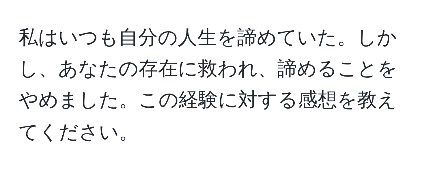 私はいつも自分の人生を諦めていた。しかし、あなたの存在に救われ、諦めることをやめました。この経験に対する感想を教えてください。