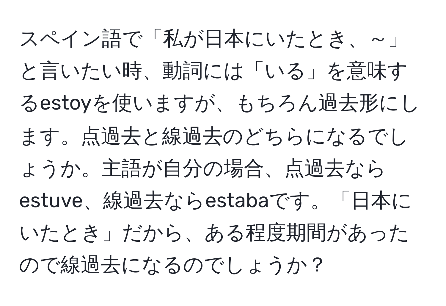 スペイン語で「私が日本にいたとき、～」と言いたい時、動詞には「いる」を意味するestoyを使いますが、もちろん過去形にします。点過去と線過去のどちらになるでしょうか。主語が自分の場合、点過去ならestuve、線過去ならestabaです。「日本にいたとき」だから、ある程度期間があったので線過去になるのでしょうか？