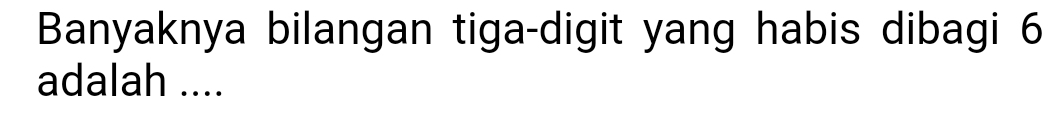 Banyaknya bilangan tiga-digit yang habis dibagi 6
adalah ....