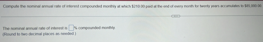 Compute the nominal annual rate of interest compounded monthly at which $210.00 paid at the end of every month for twenty years accumulates to $85,000.00. 
The nominal annual rate of interest is □ % compounded monthly. 
(Round to two decimal places as needed.)