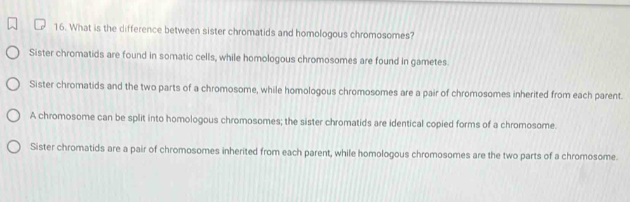 What is the difference between sister chromatids and homologous chromosomes?
Sister chromatids are found in somatic cells, while homologous chromosomes are found in gametes.
Sister chromatids and the two parts of a chromosome, while homologous chromosomes are a pair of chromosomes inherited from each parent.
A chromosome can be split into homologous chromosomes; the sister chromatids are identical copied forms of a chromosome.
Sister chromatids are a pair of chromosomes inherited from each parent, while homologous chromosomes are the two parts of a chromosome.