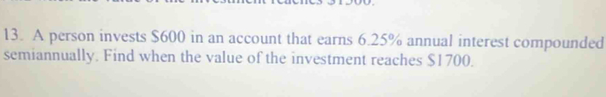 A person invests $600 in an account that earns 6.25% annual interest compounded 
semiannually. Find when the value of the investment reaches $1700.