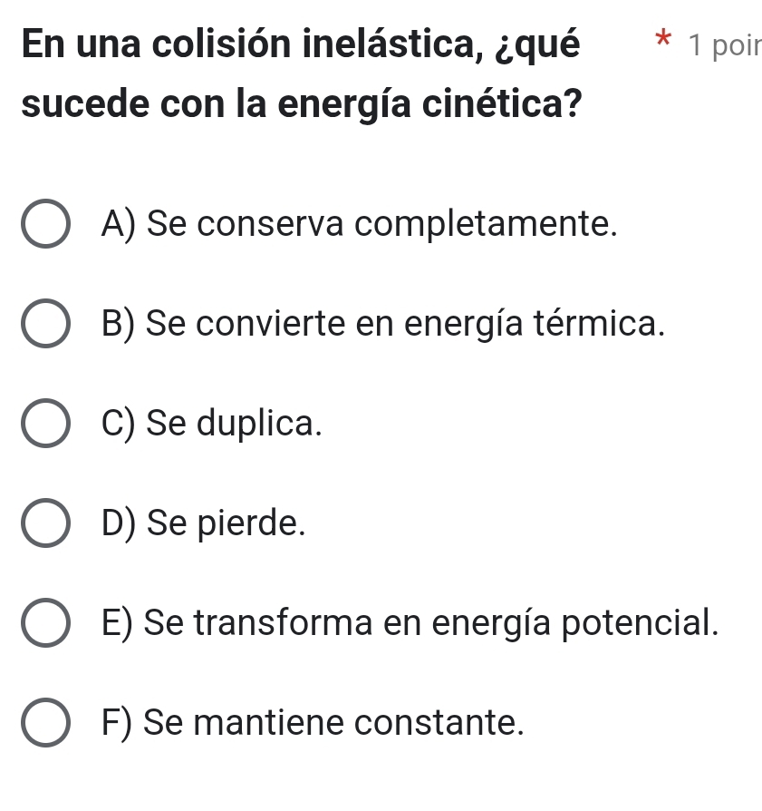 En una colisión inelástica, ¿qué * 1 poir
sucede con la energía cinética?
A) Se conserva completamente.
B) Se convierte en energía térmica.
C) Se duplica.
D) Se pierde.
E) Se transforma en energía potencial.
F) Se mantiene constante.