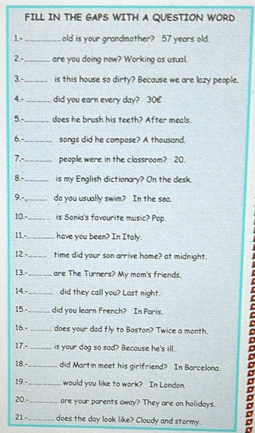 FILL IN THE GAPS WITH A QUESTION WORD 
1.-_ old is your grandmother? 57 years old. 
2.-_ are you doing now? Working as usual. 
3-_ is this house so dirty? Because we are lazy people. 
4.- _did you earn every day? 30E 
5-_ does he brush his teeth? After meals. 
6.-_ songs did he compose? A thousand. 
7.-_ people were in the classroom? 20. 
8.-_ is my English dictionary? On the desk. 
9._ do you usually swim? In the sea. 
10.- _a is Sonia's favourite music? Pop. 
11.-_ have you been? In Italy. 
12.- _time did your son arrive home? at midnight. 
13.- _are The Turners? My mom's friends. 
14.-_ did they call you? Last night. 
15.-_ did you learn French? In Paris. 
16.- _does your dad fly to Boston? Twice a month. 
17.- _is your dog so sad? Because he's ill. 
18.-_ did Martin meet his girlfriend? In Barcelona. 
19.-_ would you like to work? In London. 
20.-_ are your parents away? They are on holidays. 
21.- _does the day look like? Cloudy and stormy. a