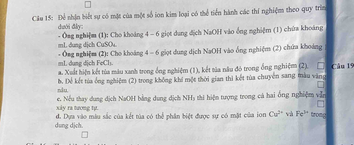 Để nhận biết sự có mặt của một số ion kim loại có thể tiến hành các thí nghiệm theo quy trìn 
đưới đây: 
- Ông nghiệm (1): Cho khoảng 4 - 6 giọt dung dịch NaOH vào ống nghiệm (1) chứa khoảng 
mL dung dịch CuSO4. 
- Ông nghiệm (2): Cho khoảng 4 - 6 giọt dung dịch NaOH vào ống nghiệm (2) chứa khoảng 1 
mL dung dịch FeCl₃. 
a. Xuất hiện kết tủa màu xanh trong ống nghiệm (1), kết tủa nâu đỏ trong ống nghiệm (2). □ Câu 19 
b. Để kết tủa ổng nghiệm (2) trong không khí một thời gian thì kết tủa chuyển sang màu vàng 
nâu. 
c. Nếu thay dung dịch NaOH bằng dung dịch NH₃ thì hiện tượng trong cả hai ống nghiệm vẫn 
xảy ra tương tự. 
d. Dựa vào màu sắc của kết tủa có thể phân biệt được sự có mặt của ion Cu^(2+) và Fe^(3+) trong 
dung dịch.